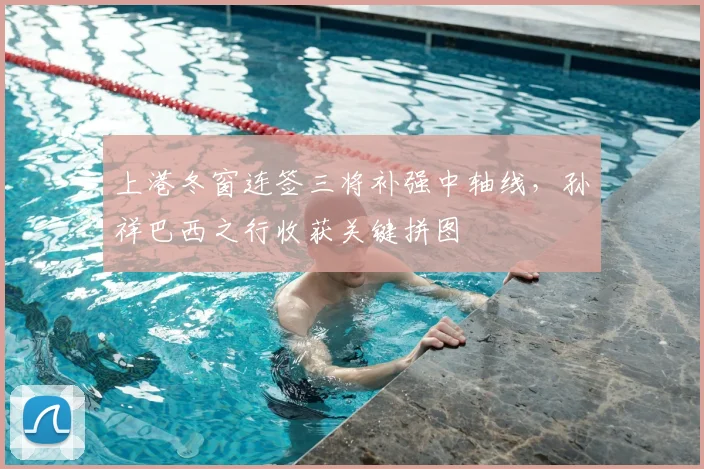 上港冬窗连签三将补强中轴线，孙祥巴西之行收获关键拼图