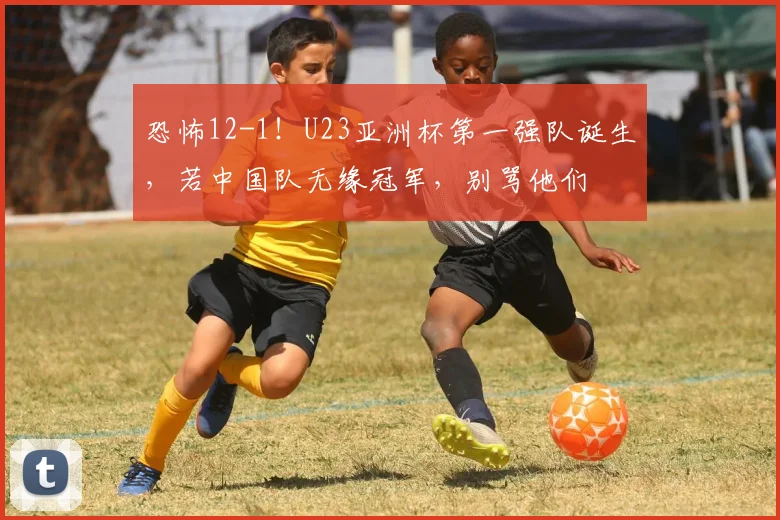 恐怖12-1！U23亚洲杯第一强队诞生，若中国队无缘冠军，别骂他们