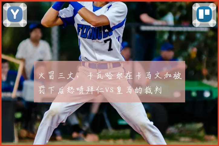 火冒三丈，卡瓦哈尔在卡马文加被罚下后怒喷拜仁vs皇马的裁判