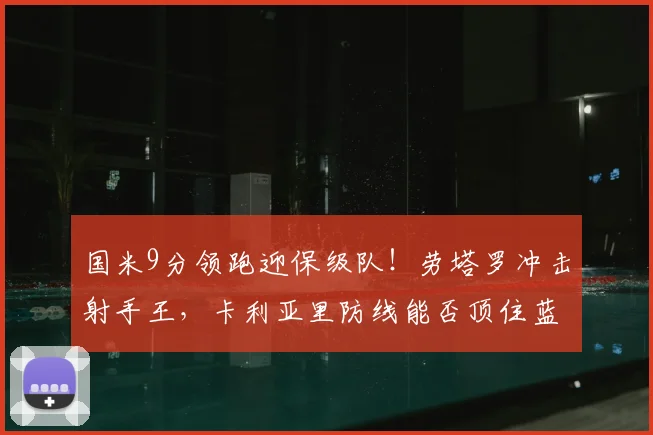 国米9分领跑迎保级队！劳塔罗冲击射手王，卡利亚里防线能否顶住蓝黑风暴？