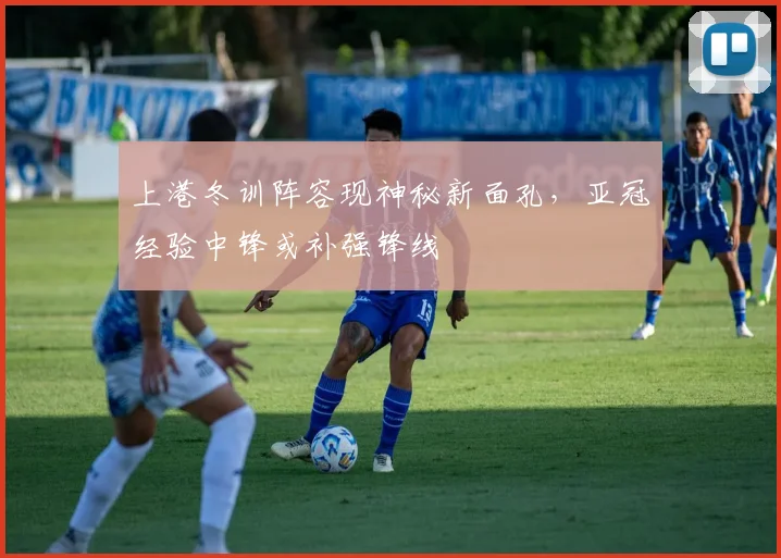 上港冬训阵容现神秘新面孔，亚冠经验中锋或补强锋线