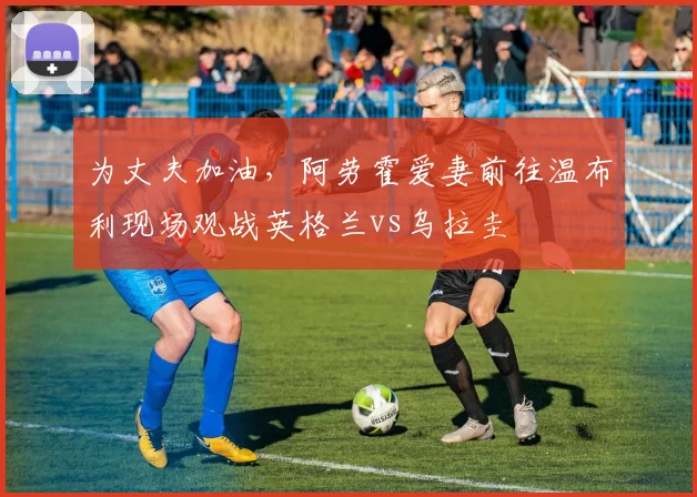 为丈夫加油，阿劳霍爱妻前往温布利现场观战英格兰vs乌拉圭