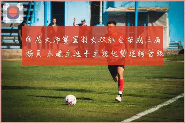 印尼大师赛国羽女双组合苦战三局憾负 东道主选手主场优势逆转晋级