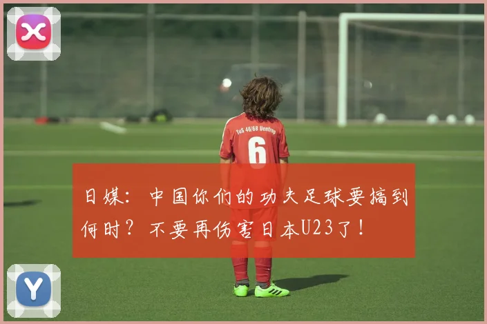 日媒：中国你们的功夫足球要搞到何时？不要再伤害日本U23了！