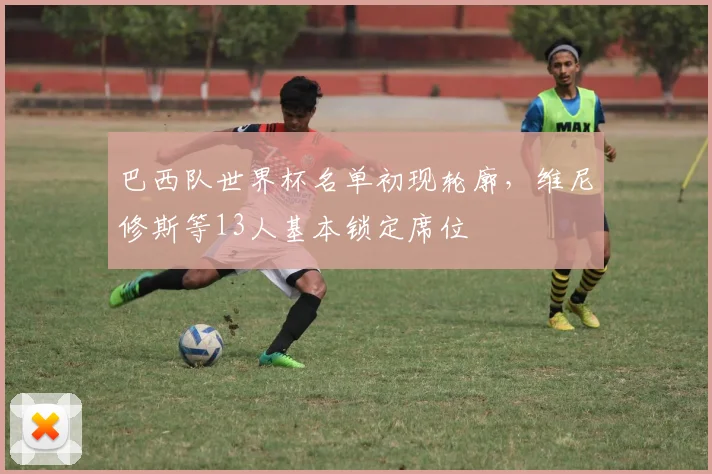 巴西队世界杯名单初现轮廓，维尼修斯等13人基本锁定席位