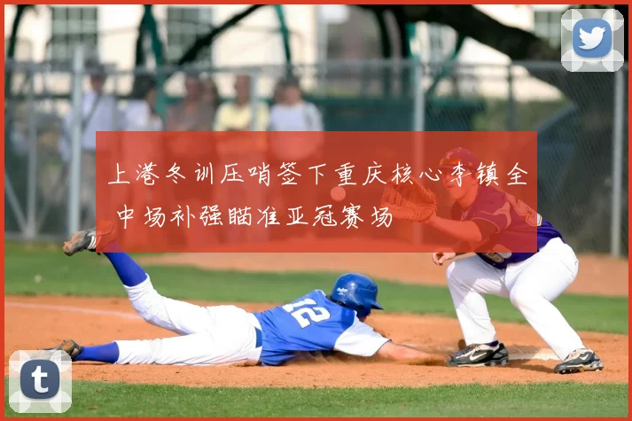 上港冬训压哨签下重庆核心李镇全 中场补强瞄准亚冠赛场