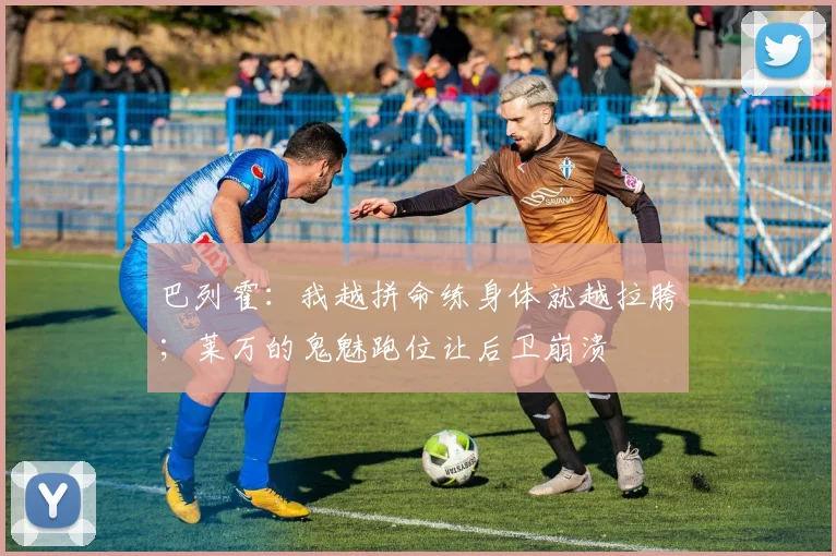 巴列霍：我越拼命练身体就越拉胯；莱万的鬼魅跑位让后卫崩溃