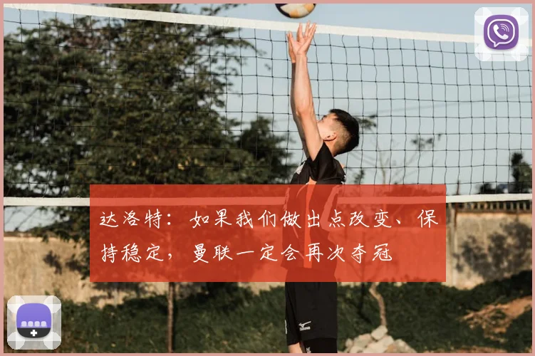 达洛特：如果我们做出点改变、保持稳定，曼联一定会再次夺冠
