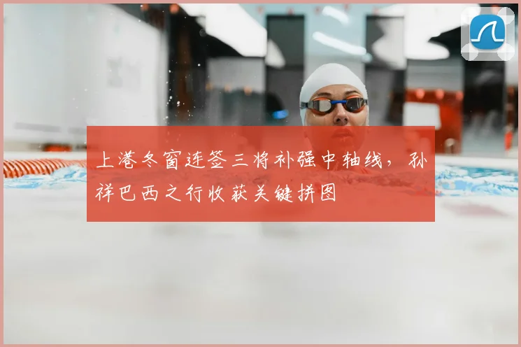 上港冬窗连签三将补强中轴线，孙祥巴西之行收获关键拼图