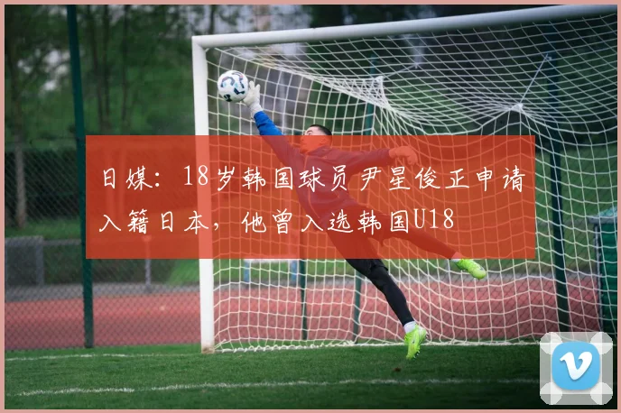 日媒：18岁韩国球员尹星俊正申请入籍日本，他曾入选韩国U18