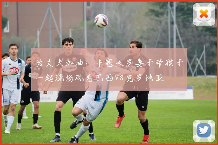 为丈夫加油，卡塞米罗妻子带孩子一起现场观看巴西vs克罗地亚