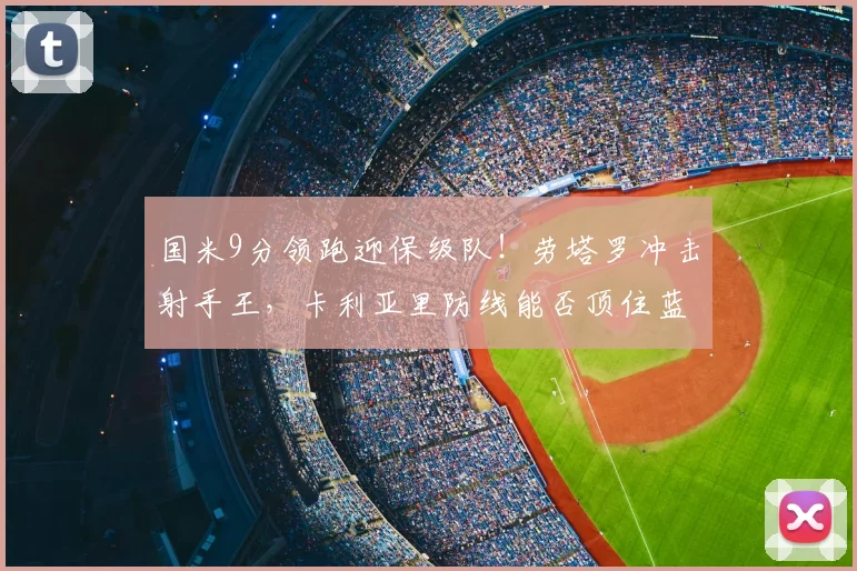 国米9分领跑迎保级队！劳塔罗冲击射手王，卡利亚里防线能否顶住蓝黑风暴？