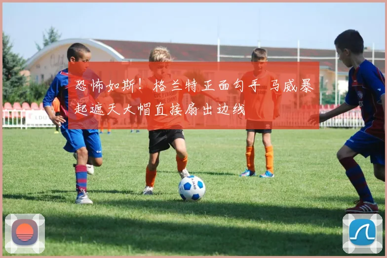 恐怖如斯！格兰特正面勾手 马威暴起遮天大帽直接扇出边线