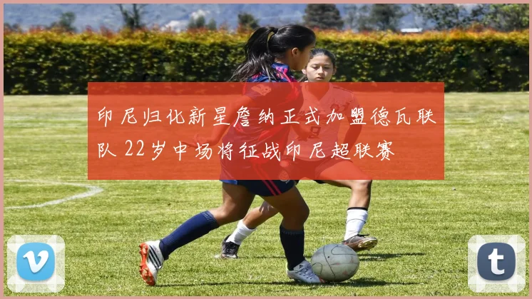 印尼归化新星詹纳正式加盟德瓦联队 22岁中场将征战印尼超联赛