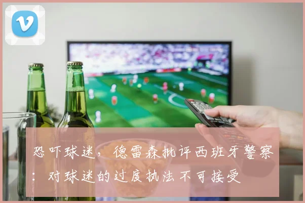 恐吓球迷，德雷森批评西班牙警察：对球迷的过度执法不可接受