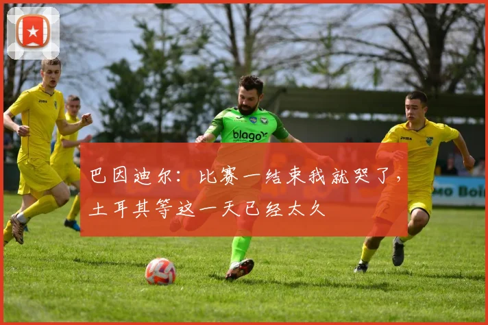 巴因迪尔：比赛一结束我就哭了，土耳其等这一天已经太久