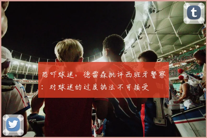 恐吓球迷，德雷森批评西班牙警察：对球迷的过度执法不可接受