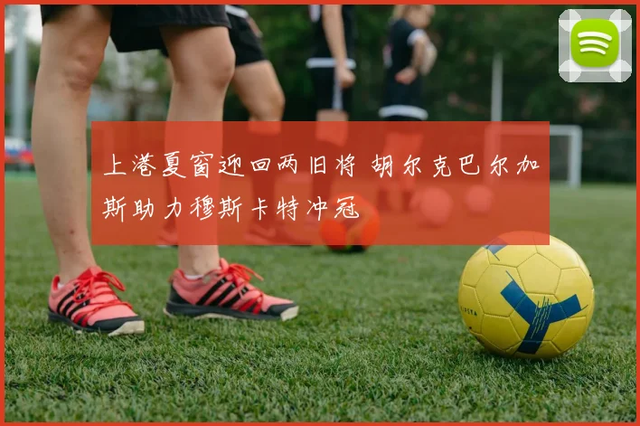 上港夏窗迎回两旧将 胡尔克巴尔加斯助力穆斯卡特冲冠