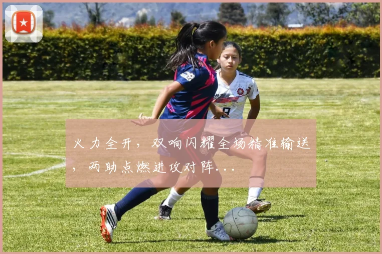 火力全开，双响闪耀全场精准输送，两助点燃进攻对阵...