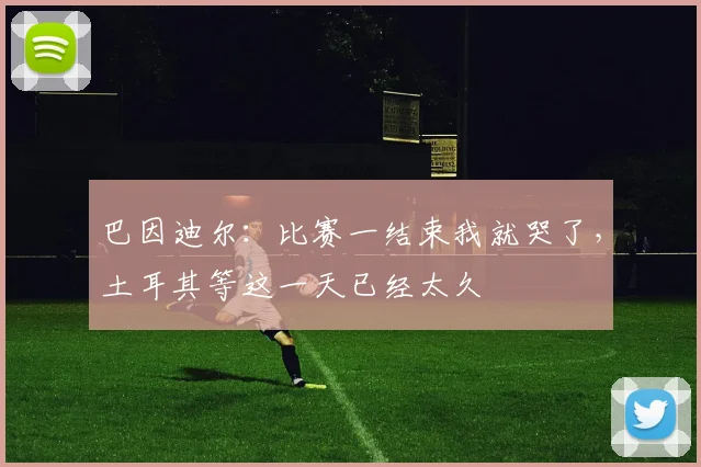 巴因迪尔：比赛一结束我就哭了，土耳其等这一天已经太久