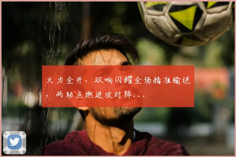 火力全开，双响闪耀全场精准输送，两助点燃进攻对阵...