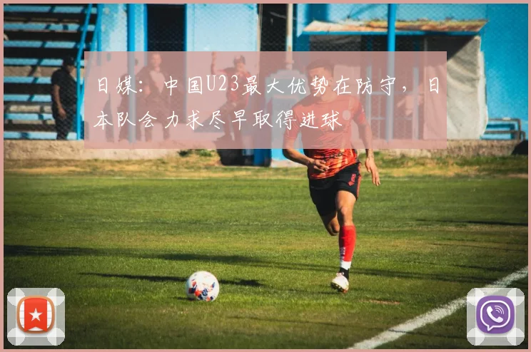 日媒：中国U23最大优势在防守，日本队会力求尽早取得进球