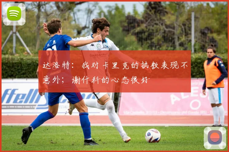 达洛特：我对卡里克的执教表现不意外；谢什科的心态很好