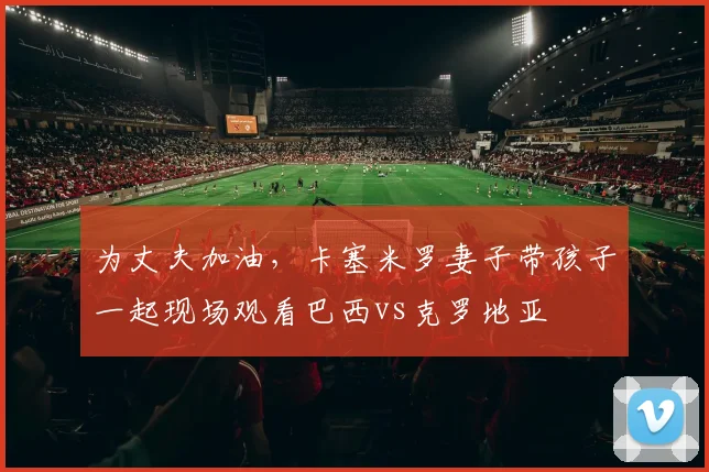 为丈夫加油，卡塞米罗妻子带孩子一起现场观看巴西vs克罗地亚