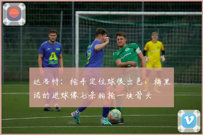 达洛特：枪手定位球很出色，梅里诺的进球像七条狗抢一块骨头